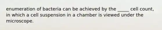 enumeration of bacteria can be achieved by the _____ cell count, in which a cell suspension in a chamber is viewed under the microscope.