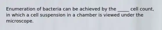 Enumeration of bacteria can be achieved by the _____ cell count, in which a cell suspension in a chamber is viewed under the microscope.