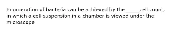Enumeration of bacteria can be achieved by the______cell count, in which a cell suspension in a chamber is viewed under the microscope