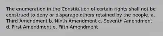 The enumeration in the Constitution of certain rights shall not be construed to deny or disparage others retained by the people. a. Third Amendment b. Ninth Amendment c. Seventh Amendment d. First Amendment e. Fifth Amendment