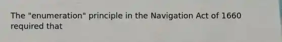 The "enumeration" principle in the Navigation Act of 1660 required that