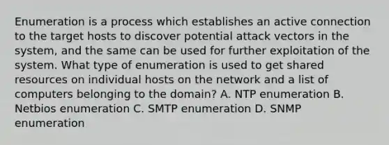 Enumeration is a process which establishes an active connection to the target hosts to discover potential attack vectors in the system, and the same can be used for further exploitation of the system. What type of enumeration is used to get shared resources on individual hosts on the network and a list of computers belonging to the domain? A. NTP enumeration B. Netbios enumeration C. SMTP enumeration D. SNMP enumeration