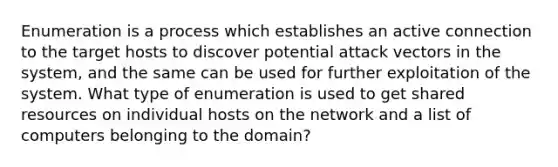 Enumeration is a process which establishes an active connection to the target hosts to discover potential attack vectors in the system, and the same can be used for further exploitation of the system. What type of enumeration is used to get shared resources on individual hosts on the network and a list of computers belonging to the domain?