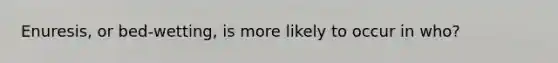 Enuresis, or bed-wetting, is more likely to occur in who?