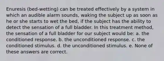 Enuresis (bed-wetting) can be treated effectively by a system in which an audible alarm sounds, waking the subject up as soon as he or she starts to wet the bed, if the subject has the ability to detect the sensation of a full bladder. In this treatment method, the sensation of a full bladder for our subject would be: a. the conditioned response. b. the unconditioned response. c. the conditioned stimulus. d. the unconditioned stimulus. e. None of these answers are correct.