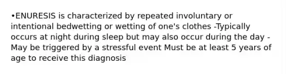 •ENURESIS is characterized by repeated involuntary or intentional bedwetting or wetting of one's clothes -Typically occurs at night during sleep but may also occur during the day -May be triggered by a stressful event Must be at least 5 years of age to receive this diagnosis