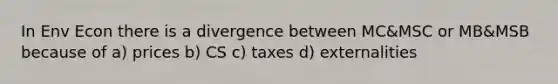 In Env Econ there is a divergence between MC&MSC or MB&MSB because of a) prices b) CS c) taxes d) externalities