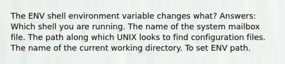 The ENV shell environment variable changes what? Answers: Which shell you are running. The name of the system mailbox file. The path along which UNIX looks to find configuration files. The name of the current working directory. To set ENV path.