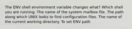 The ENV shell environment variable changes what? Which shell you are running. The name of the system mailbox file. The path along which UNIX looks to find configuration files. The name of the current working directory. To set ENV path