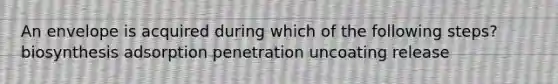 An envelope is acquired during which of the following steps? biosynthesis adsorption penetration uncoating release