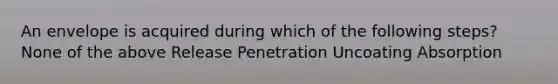 An envelope is acquired during which of the following steps? None of the above Release Penetration Uncoating Absorption