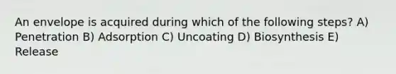 An envelope is acquired during which of the following steps? A) Penetration B) Adsorption C) Uncoating D) Biosynthesis E) Release