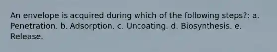 An envelope is acquired during which of the following steps?: a. Penetration. b. Adsorption. c. Uncoating. d. Biosynthesis. e. Release.