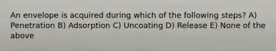 An envelope is acquired during which of the following steps? A) Penetration B) Adsorption C) Uncoating D) Release E) None of the above