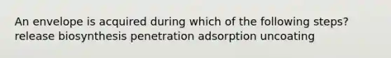 An envelope is acquired during which of the following steps? release biosynthesis penetration adsorption uncoating