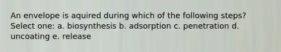 An envelope is aquired during which of the following steps? Select one: a. biosynthesis b. adsorption c. penetration d. uncoating e. release