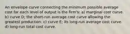 An envelope curve connecting the minimum possible average cost for each level of output is the firm's: a) marginal cost curve. b) curve D; the short-run average cost curve allowing the greatest production. c) curve E; its long-run average cost curve. d) long-run total cost curve.