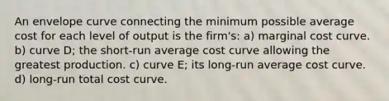 An envelope curve connecting the minimum possible average cost for each level of output is the firm's: a) marginal cost curve. b) curve D; the short-run average cost curve allowing the greatest production. c) curve E; its long-run average cost curve. d) long-run total cost curve.