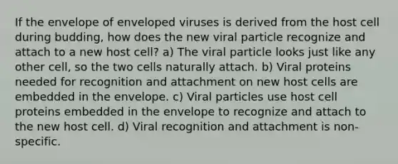 If the envelope of enveloped viruses is derived from the host cell during budding, how does the new viral particle recognize and attach to a new host cell? a) The viral particle looks just like any other cell, so the two cells naturally attach. b) Viral proteins needed for recognition and attachment on new host cells are embedded in the envelope. c) Viral particles use host cell proteins embedded in the envelope to recognize and attach to the new host cell. d) Viral recognition and attachment is non-specific.