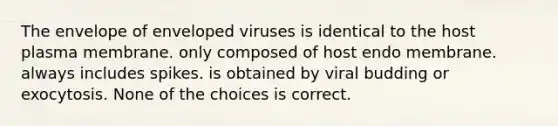 The envelope of enveloped viruses is identical to the host plasma membrane. only composed of host endo membrane. always includes spikes. is obtained by viral budding or exocytosis. None of the choices is correct.