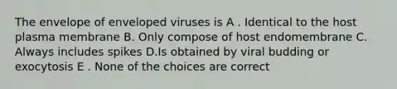 The envelope of enveloped viruses is A . Identical to the host plasma membrane B. Only compose of host endomembrane C. Always includes spikes D.Is obtained by viral budding or exocytosis E . None of the choices are correct