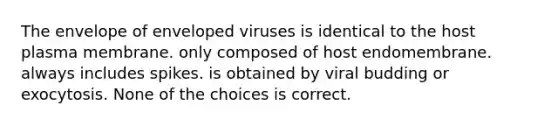 The envelope of enveloped viruses is identical to the host plasma membrane. only composed of host endomembrane. always includes spikes. is obtained by viral budding or exocytosis. None of the choices is correct.