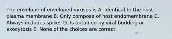 The envelope of enveloped viruses is A. Identical to the host plasma membrane B. Only compose of host endomembrane C. Always includes spikes D. Is obtained by viral budding or exocytosis E. None of the choices are correct