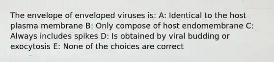 The envelope of enveloped viruses is: A: Identical to the host plasma membrane B: Only compose of host endomembrane C: Always includes spikes D: Is obtained by viral budding or exocytosis E: None of the choices are correct