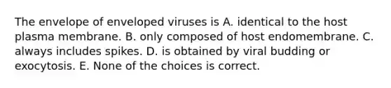 The envelope of enveloped viruses is A. identical to the host plasma membrane. B. only composed of host endomembrane. C. always includes spikes. D. is obtained by viral budding or exocytosis. E. None of the choices is correct.