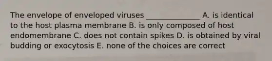 The envelope of enveloped viruses ______________ A. is identical to the host plasma membrane B. is only composed of host endomembrane C. does not contain spikes D. is obtained by viral budding or exocytosis E. none of the choices are correct