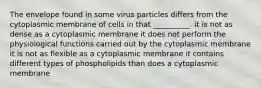 The envelope found in some virus particles differs from the cytoplasmic membrane of cells in that __________. it is not as dense as a cytoplasmic membrane it does not perform the physiological functions carried out by the cytoplasmic membrane it is not as flexible as a cytoplasmic membrane it contains different types of phospholipids than does a cytoplasmic membrane