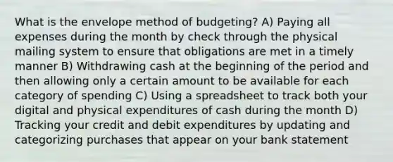 What is the envelope method of budgeting? A) Paying all expenses during the month by check through the physical mailing system to ensure that obligations are met in a timely manner B) Withdrawing cash at the beginning of the period and then allowing only a certain amount to be available for each category of spending C) Using a spreadsheet to track both your digital and physical expenditures of cash during the month D) Tracking your credit and debit expenditures by updating and categorizing purchases that appear on your bank statement