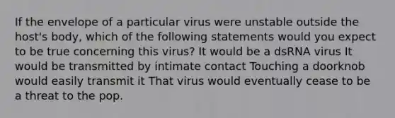 If the envelope of a particular virus were unstable outside the host's body, which of the following statements would you expect to be true concerning this virus? It would be a dsRNA virus It would be transmitted by intimate contact Touching a doorknob would easily transmit it That virus would eventually cease to be a threat to the pop.