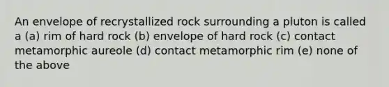 An envelope of recrystallized rock surrounding a pluton is called a (a) rim of hard rock (b) envelope of hard rock (c) contact metamorphic aureole (d) contact metamorphic rim (e) none of the above