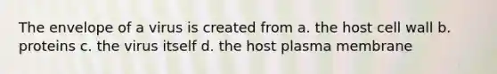 The envelope of a virus is created from a. the host cell wall b. proteins c. the virus itself d. the host plasma membrane