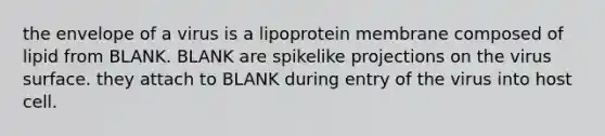 the envelope of a virus is a lipoprotein membrane composed of lipid from BLANK. BLANK are spikelike projections on the virus surface. they attach to BLANK during entry of the virus into host cell.