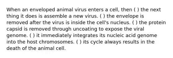 When an enveloped animal virus enters a cell, then ( ) the next thing it does is assemble a new virus. ( ) the envelope is removed after the virus is inside the cell's nucleus. ( ) the protein capsid is removed through uncoating to expose the viral genome. ( ) it immediately integrates its nucleic acid genome into the host chromosomes. ( ) its cycle always results in the death of the animal cell.