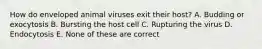 How do enveloped animal viruses exit their host? A. Budding or exocytosis B. Bursting the host cell C. Rupturing the virus D. Endocytosis E. None of these are correct