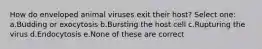 How do enveloped animal viruses exit their host? Select one: a.Budding or exocytosis b.Bursting the host cell c.Rupturing the virus d.Endocytosis e.None of these are correct