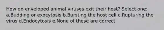 How do enveloped animal viruses exit their host? Select one: a.Budding or exocytosis b.Bursting the host cell c.Rupturing the virus d.Endocytosis e.None of these are correct