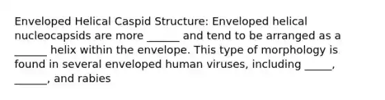 Enveloped Helical Caspid Structure: Enveloped helical nucleocapsids are more ______ and tend to be arranged as a ______ helix within the envelope. This type of morphology is found in several enveloped human viruses, including _____, ______, and rabies