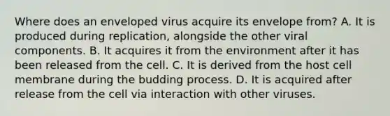 Where does an enveloped virus acquire its envelope from? A. It is produced during replication, alongside the other viral components. B. It acquires it from the environment after it has been released from the cell. C. It is derived from the host cell membrane during the budding process. D. It is acquired after release from the cell via interaction with other viruses.