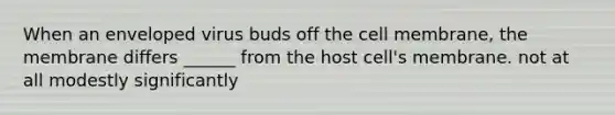 When an enveloped virus buds off the cell membrane, the membrane differs ______ from the host cell's membrane. not at all modestly significantly