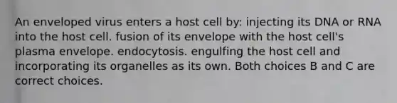 An enveloped virus enters a host cell by: injecting its DNA or RNA into the host cell. fusion of its envelope with the host cell's plasma envelope. endocytosis. engulfing the host cell and incorporating its organelles as its own. Both choices B and C are correct choices.