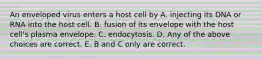 An enveloped virus enters a host cell by A. injecting its DNA or RNA into the host cell. B. fusion of its envelope with the host cell's plasma envelope. C. endocytosis. D. Any of the above choices are correct. E. B and C only are correct.