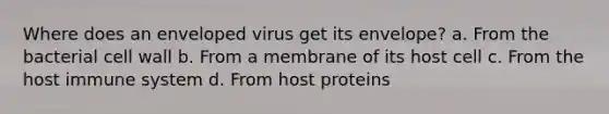 Where does an enveloped virus get its envelope? a. From the bacterial cell wall b. From a membrane of its host cell c. From the host immune system d. From host proteins