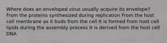 Where does an enveloped virus usually acquire its envelope? From the proteins synthesized during replication From the host cell membrane as it buds from the cell It is formed from host cell lipids during the assembly process It is derived from the host cell DNA