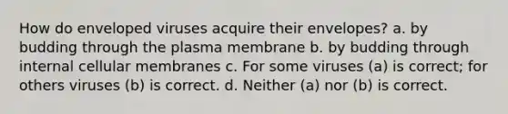 How do enveloped viruses acquire their envelopes? a. by budding through the plasma membrane b. by budding through internal cellular membranes c. For some viruses (a) is correct; for others viruses (b) is correct. d. Neither (a) nor (b) is correct.