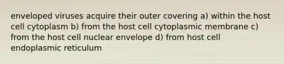 enveloped viruses acquire their outer covering a) within the host cell cytoplasm b) from the host cell cytoplasmic membrane c) from the host cell nuclear envelope d) from host cell endoplasmic reticulum