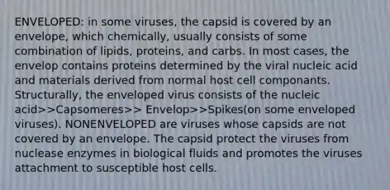 ENVELOPED: in some viruses, the capsid is covered by an envelope, which chemically, usually consists of some combination of lipids, proteins, and carbs. In most cases, the envelop contains proteins determined by the viral nucleic acid and materials derived from normal host cell componants. Structurally, the enveloped virus consists of the nucleic acid>>Capsomeres>> Envelop>>Spikes(on some enveloped viruses). NONENVELOPED are viruses whose capsids are not covered by an envelope. The capsid protect the viruses from nuclease enzymes in biological fluids and promotes the viruses attachment to susceptible host cells.